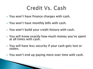  You won’t have finance charges with cash.
 You won’t have monthly bills with cash.
 You won’t build your credit history with cash.
 You will know exactly how much money you’ve spent
at all times with cash.
 You will have less security if your cash gets lost or
stolen.
 You won’t end up paying more over time with cash.
 