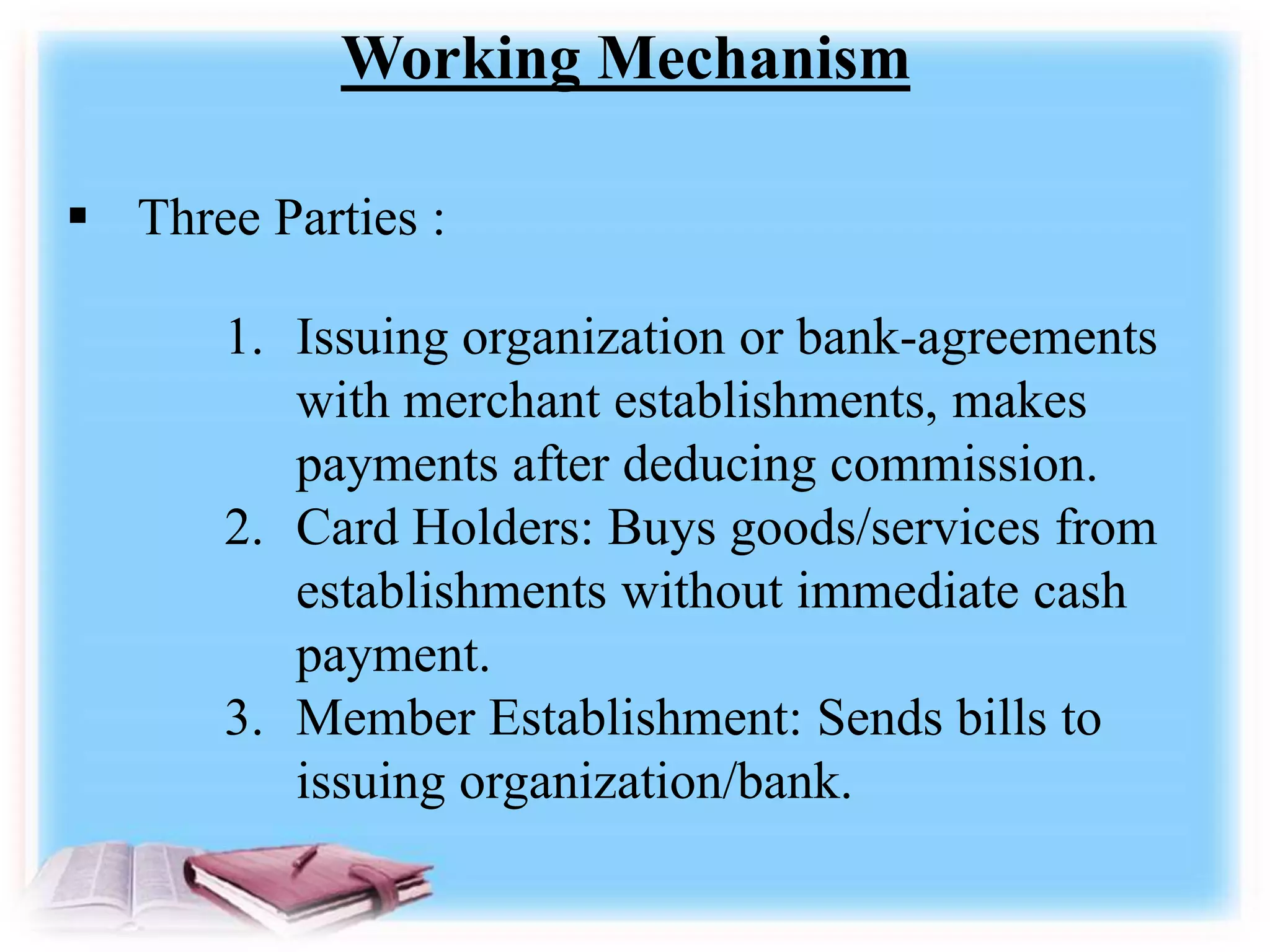 Working Mechanism
 Three Parties :
1. Issuing organization or bank-agreements
with merchant establishments, makes
payments after deducing commission.
2. Card Holders: Buys goods/services from
establishments without immediate cash
payment.
3. Member Establishment: Sends bills to
issuing organization/bank.
 