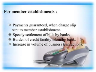 For member establishments :
 Payments guaranteed, when charge slip
sent to member establishment.
 Speedy settlement of bills by banks
 Burden of credit facility taken by bank.
 Increase in volume of business transactions.
 