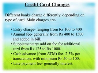 Credit Card Changes
Different banks charge differently, depending on
type of card. Main charges are-
• Entry charge- ranging from Rs 100 to 400
• Annual fee- generally from Rs 400 to 1500
and added in bill.
• Supplementary/ add on fee for additional
card from Rs 125 to Rs 1000.
• Cash advance (from ATM) fee- 2.5% per
transaction, with minimum Rs 50 to 100.
• Late payment fee- generally interest.
 
