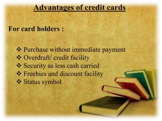 Advantages of credit cards
For card holders :
 Purchase without immediate payment
 Overdraft/ credit facility
 Security as less cash carried
 Freebies and discount facility
 Status symbol
 