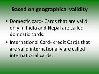 Based on geographical validity
• Domestic card- Cards that are valid
  only in India and Nepal are called
  domestic cards.
• International Card- credit Cards that
  are valid internationally are called
  international cards.
 