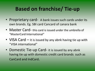 Based on franchise/ Tie-up
• Proprietary card- A bank issues such cards under its
  own brands. Eg. SBI card Cancard of canara bank
• Master Card- this card is issued under the umbrella of
  “MasterCard International”
• VISA Card – it is issued by any abnk having tie up with
  “VISA international”
• Domestic Tie-up Card- it is issued by any abnk
  having tie up with domestic credit card brands such as
  CanCard and IndCard.
 