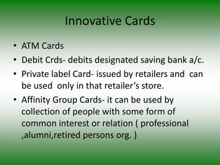 Innovative Cards
• ATM Cards
• Debit Crds- debits designated saving bank a/c.
• Private label Card- issued by retailers and can
  be used only in that retailer’s store.
• Affinity Group Cards- it can be used by
  collection of people with some form of
  common interest or relation ( professional
  ,alumni,retired persons org. )
 
