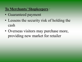To Merchants/ Shopkeepers :
• Guaranteed payment
• Lessens the security risk of holding the
  cash
• Overseas visitors may purchase more,
  providing new market for retailer
 