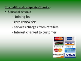 To credit card companies/ Banks :
• Source of revenue
     - Joining fee
     - card renew fee
     - services charges from retailers
     - Interest charged to customer
 