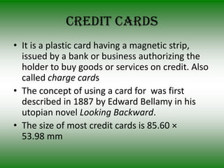 Credit cards
• It is a plastic card having a magnetic strip,
  issued by a bank or business authorizing the
  holder to buy goods or services on credit. Also
  called charge cards
• The concept of using a card for was first
  described in 1887 by Edward Bellamy in his
  utopian novel Looking Backward.
• The size of most credit cards is 85.60 ×
  53.98 mm
 