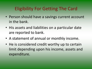 Eligibility For Getting The Card
• Person should have a savings current account
  in the bank.
• His assets and liabilities on a particular date
  are reported to bank.
• A statement of annual or monthly income.
• He is considered credit worthy up to certain
  limit depending upon his income, assets and
  expenditure.
 