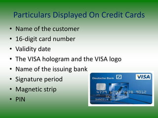 Particulars Displayed On Credit Cards
•   Name of the customer
•   16-digit card number
•   Validity date
•   The VISA hologram and the VISA logo
•   Name of the issuing bank
•   Signature period
•   Magnetic strip
•   PIN
 