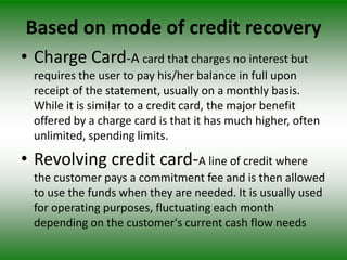Based on mode of credit recovery
• Charge Card-A card that charges no interest but
  requires the user to pay his/her balance in full upon
  receipt of the statement, usually on a monthly basis.
  While it is similar to a credit card, the major benefit
  offered by a charge card is that it has much higher, often
  unlimited, spending limits.

• Revolving credit card-A line of credit where
  the customer pays a commitment fee and is then allowed
  to use the funds when they are needed. It is usually used
  for operating purposes, fluctuating each month
  depending on the customer's current cash flow needs
 