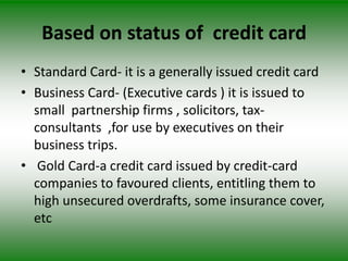 Based on status of credit card
• Standard Card- it is a generally issued credit card
• Business Card- (Executive cards ) it is issued to
  small partnership firms , solicitors, tax-
  consultants ,for use by executives on their
  business trips.
• Gold Card-a credit card issued by credit-card
  companies to favoured clients, entitling them to
  high unsecured overdrafts, some insurance cover,
  etc
 