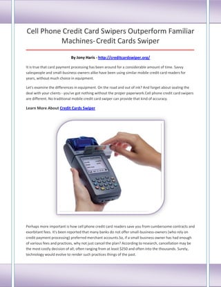 Cell Phone Credit Card Swipers Outperform Familiar
Machines-Credit Cards Swiper
_____________________________________________________________________________________
By Jony Haris - http://creditcardswiper.org/
It is true that card payment processing has been around for a considerable amount of time. Savvy
salespeople and small-business-owners alike have been using similar mobile credit card readers for
years, without much choice in equipment.
Let's examine the differences in equipment. On the road and out of ink? And forget about sealing the
deal with your clients - you've got nothing without the proper paperwork.Cell phone credit card swipers
are different. No traditional mobile credit card swiper can provide that kind of accuracy.
Learn More About Credit Cards Swiper
Perhaps more important is how cell phone credit card readers save you from cumbersome contracts and
exorbitant fees. It's been reported that many banks do not offer small-business-owners (who rely on
credit payment processing) preferred merchant accounts.So, if a small business owner has had enough
of various fees and practices, why not just cancel the plan? According to research, cancellation may be
the most costly decision of all; often ranging from at least $250 and often into the thousands. Surely,
technology would evolve to render such practices things of the past.
 