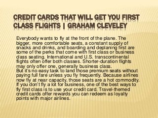 CREDIT CARDS THAT WILL GET YOU FIRST
CLASS FLIGHTS | GRAHAM CLEVELEY
Everybody wants to fly at the front of the plane. The
bigger, more comfortable seats, a constant supply of
snacks and drinks, and boarding and deplaning first are
some of the perks that come with first class or business
class seating. International and U.S. transcontinental
flights often offer both classes. Shorter-duration flights
may only offer one, generally business class.
But it’s no easy task to land those premium seats without
paying full fare unless you fly frequently. Because airlines
now fly at near capacity, those seats are a hot commodity.
If you don’t fly a lot for business, one of the best ways to
fly first class is to use your credit card. Travel-themed
credit cards offer rewards you can redeem as loyalty
points with major airlines.
 
