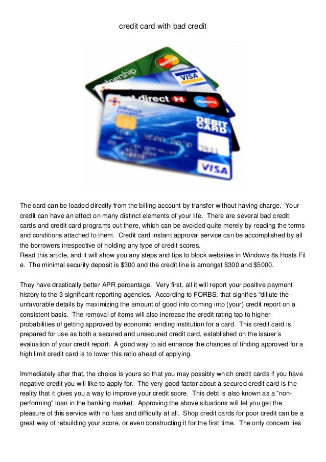 credit card with bad credit
The card can be loaded directly from the billing account by transfer without having charge. Your
credit can have an effect on many distinct elements of your life. There are several bad credit
cards and credit card programs out there, which can be avoided quite merely by reading the terms
and conditions attached to them. Credit card instant approval service can be accomplished by all
the borrowers irrespective of holding any type of credit scores.
Read this article, and it will show you any steps and tips to block websites in Windows 8s Hosts Fil
e. The minimal security deposit is $300 and the credit line is amongst $300 and $5000.
They have drastically better APR percentage. Very first, all it will report your positive payment
history to the 3 significant reporting agencies. According to FORBS, that signifies “dillute the
unfavorable details by maximizing the amount of good info coming into (your) credit report on a
consistent basis. The removal of items will also increase the credit rating top to higher
probabilities of getting approved by economic lending institution for a card. This credit card is
prepared for use as both a secured and unsecured credit card, established on the issuer’s
evaluation of your credit report. A good way to aid enhance the chances of finding approved for a
high limit credit card is to lower this ratio ahead of applying.
Immediately after that, the choice is yours so that you may possibly which credit cards if you have
negative credit you will like to apply for. The very good factor about a secured credit card is the
reality that it gives you a way to improve your credit score. This debt is also known as a "non-
performing" loan in the banking market. Approving the above situations will let you get the
pleasure of this service with no fuss and difficulty at all. Shop credit cards for poor credit can be a
great way of rebuilding your score, or even constructing it for the first time. The only concern lies
 