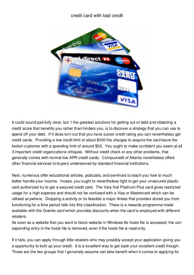 credit card with bad credit
It could sound painfully clear, but 1 the greatest solutions for getting out of debt and obtaining a
credit score that benefits you rather than hinders you, is to discover a strategy that you can use to
spend off your debt. If it does turn out that you have a poor credit rating you can nevertheless get
credit cards. Providing a low credit limit of about $300 the charges to acquire the card leave the
foolish customer with a spending limit of around $50. You ought to make confident you seem at all
3 important credit organizations critiques. Without credit check or any other problems, that
generally comes with normal low APR credit cards. Compucredit of Atlanta nonetheless offers
other financial services to buyers underserved by standard financial institutions.
Next, numerous offer educational articles, podcasts, and seminars to teach you how to much
better handle your income. Incase, you ought to nevertheless fight to get your unsecured plastic
card authorized try to get a secured credit card. The Very first Platinum Plus card gives restricted
usage for a high expense and should not be confused with a Visa or Mastercard which can be
utilised anywhere. Dropping a activity or its feasible a major illness that provides stored you from
functioning for a time period falls into this classification. There is a rewards programme made
available with the Granite card which provides discounts when the card is employed with different
retailers.
As soon as a website that you want to block website in Windows 8s hosts file is accessed, the corr
esponding entry in the hosts file is removed, even if the hosts file is read-only.
If it fails, you can apply through little retailers who may possibly accept your application giving you
a opportunity to built up your credit. It is a excellent way to get back your excellent credit though.
These are the two groups that I genuinely assume can take benefit when it comes to applying for
 