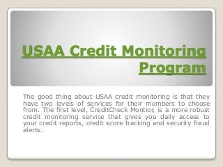 USAA Credit Monitoring
Program
The good thing about USAA credit monitoring is that they
have two levels of services for their members to choose
from. The first level, CreditCheck Montior, is a more robust
credit monitoring service that gives you daily access to
your credit reports, credit score tracking and security fraud
alerts.
 