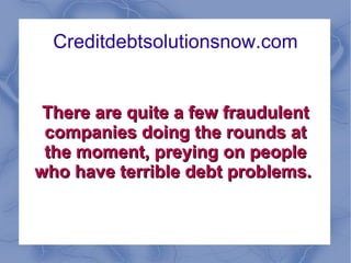 Creditdebtsolutionsnow.com There are quite a few fraudulent companies doing the rounds at the moment, preying on people who have terrible debt problems.  