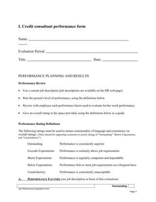 I. Credit consultant performance form
Name:
Evaluation Period:
Title: Date:
PERFORMANCE PLANNING AND RESULTS
Performance Review
• Use a current job description (job descriptions are available on the HR web page).
• Rate the person's level of performance, using the definitions below.
• Review with employee each performance factor used to evaluate his/her work performance.
• Give an overall rating in the space provided, using the definitions below as a guide.
Performance Rating Definitions
The following ratings must be used to ensure commonality of language and consistency on
overall ratings: (There should be supporting comments to justify ratings of “Outstanding” “Below Expectations,
and “Unsatisfactory”)
Outstanding Performance is consistently superior
Exceeds Expectations Performance is routinely above job requirements
Meets Expectations Performance is regularly competent and dependable
Below Expectations Performance fails to meet job requirements on a frequent basis
Unsatisfactory Performance is consistently unacceptable
A. PERFORMANCE FACTORS (use job description as basis of this evaluation).
Outstanding
Job Performance Evaluation Form
Page 3
 
