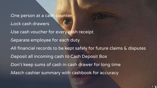 ╺One person at a cash counter
╺Lock cash drawers
╺Use cash voucher for every cash receipt
╺Separate employee for each duty
╺All financial records to be kept safely for future claims & disputes
╺Deposit all incoming cash to Cash Deposit Box
╺Don’t keep sums of cash in cash drawer for long time
╺Match cashier summary with cashbook for accuracy
 