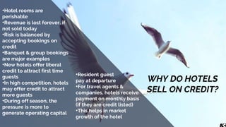 WHY DO HOTELS
SELL ON CREDIT?
•Hotel rooms are
perishable
•Revenue is lost forever, if
not sold today
•Risk is balanced by
accepting bookings on
credit
•Banquet & group bookings
are major examples
•New hotels offer liberal
credit to attract first time
guests
•In high competition, hotels
may offer credit to attract
more guests
•During off season, the
pressure is more to
generate operating capital
•Resident guest
pay at departure
•For travel agents &
companies, hotels receive
payment on monthly basis
(if they are credit listed)
•This helps in market
growth of the hotel
 