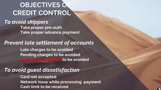 To avoid skippers
Take proper pre-auth
Take proper advance payment
Prevent late settlement of accounts
Late charges to be avoided
Pending charges to be avoided
Account ageing (HW) to be avoided
To avoid guest dissatisfaction
Card not accepted
Network issue while processing payment
Cash limit to be received
OBJECTIVES OF
CREDIT CONTROL
 