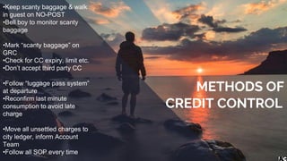 •Keep scanty baggage & walk
in guest on NO-POST
•Bell boy to monitor scanty
baggage
•Mark “scanty baggage” on
GRC
•Check for CC expiry, limit etc.
•Don’t accept third party CC
•Follow “luggage pass system”
at departure
•Reconfirm last minute
consumption to avoid late
charge
•Move all unsettled charges to
city ledger, inform Account
Team
•Follow all SOP every time
METHODS OF
CREDIT CONTROL
 