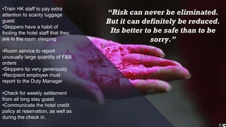 •Train HK staff to pay extra
attention to scanty luggage
guest
•Skippers have a habit of
fooling the hotel staff that they
are in the room sleeping
•Room service to report
unusually large quantity of F&B
orders
•Skippers tip very generously
•Recipient employee must
report to the Duty Manager
•Check for weekly settlement
from all long stay guest
•Communicate the hotel credit
policy at reservation, as well as
during the check in.
“Risk can never be eliminated.
But it can definitely be reduced.
Its better to be safe than to be
sorry.”
 