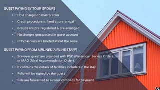 GUEST PAYING BY TOUR GROUPS
• Post charges to master folio
• Credit procedure is fixed at pre-arrival
• Groups are pre-registered & pre-arranged
• No charges gets posted in guest account
• POS cashiers are briefed about the same
GUEST PAYING FROM AIRLINES (AIRLINE STAFF)
• Stayover guest are provided with PSO (Passenger Service Order)
or MAO (Meal Accommodation Order)
• It contains the details of facilities included in the stay
• Folio will be signed by the guest
• Bills are forwarded to airlines company for payment
 