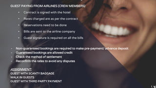 GUEST PAYING FROM AIRLINES (CREW MEMBERS)
• Contract is signed with the hotel
• Rates charged are as per the contract
• Reservations need to be done
• Bills are sent to the airline company
• Guest signature is required on all the bills
╺ Non-guaranteed bookings are required to make pre-payment/ advance deposit
╺ Guaranteed bookings are allowed credit
╺ Check the method of settlement
╺ Reconfirm the rates to avoid any disputes
ASSIGNMENT:
GUEST WITH SCANTY BAGGAGE
WALK IN GUESTS
GUEST WITH THIRD PARTY PAYMENT
 