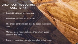 CREDIT CONTROL DURING
GUEST STAY
• Credit Limit is set for the guest
• FO should monitor all accounts
• The credit card limit can also be set as the credit
limit
• Management needs to be notified when guest
exceeds the limit
• Guest is requested to make partial or full payment
 