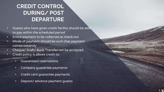 CREDIT CONTROL
DURING/ POST
DEPARTURE
• Guests who have given credit facility should be able
to pay within the scheduled period
• Entire payment to be collected at check out
• Mode of payment should be such that payment
comes instantly
• Cheque/ Draft/ Bank Transfer not be accepted
• Credit policy is allows credit to:
• Guaranteed reservations
• Company guarantee payments
• Credit card guarantee payments
• Deposit/ advance payment guests
 