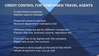 •Credit listed companies
•Market value is checked
•Financial status is checked
•Account department maintains a list
•Different limits are set for different companies
•Factors like size, business volume, reputation etc.
•Contract has to be signed with the company
•Rates vary as per the contract
•Payment is done usually at the end of the month
•Mode of payment may vary as well
CREDIT CONTROL FOR COMPANIES/ TRAVEL AGENTS
 