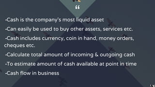 “╺Cash is the company’s most liquid asset
╺Can easily be used to buy other assets, services etc.
╺Cash includes currency, coin in hand, money orders,
cheques etc.
╺Calculate total amount of incoming & outgoing cash
╺To estimate amount of cash available at point in time
╺Cash flow in business
 