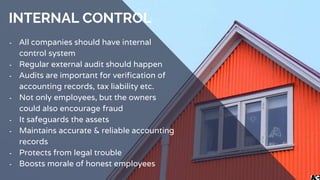 INTERNAL CONTROL
╺ All companies should have internal
control system
╺ Regular external audit should happen
╺ Audits are important for verification of
accounting records, tax liability etc.
╺ Not only employees, but the owners
could also encourage fraud
╺ It safeguards the assets
╺ Maintains accurate & reliable accounting
records
╺ Protects from legal trouble
╺ Boosts morale of honest employees
 