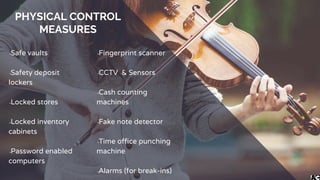 PHYSICAL CONTROL
MEASURES
╺Safe vaults
╺Safety deposit
lockers
╺Locked stores
╺Locked inventory
cabinets
╺Password enabled
computers
╺Fingerprint scanner
╺CCTV & Sensors
╺Cash counting
machines
╺Fake note detector
╺Time office punching
machine
╺Alarms (for break-ins)
 