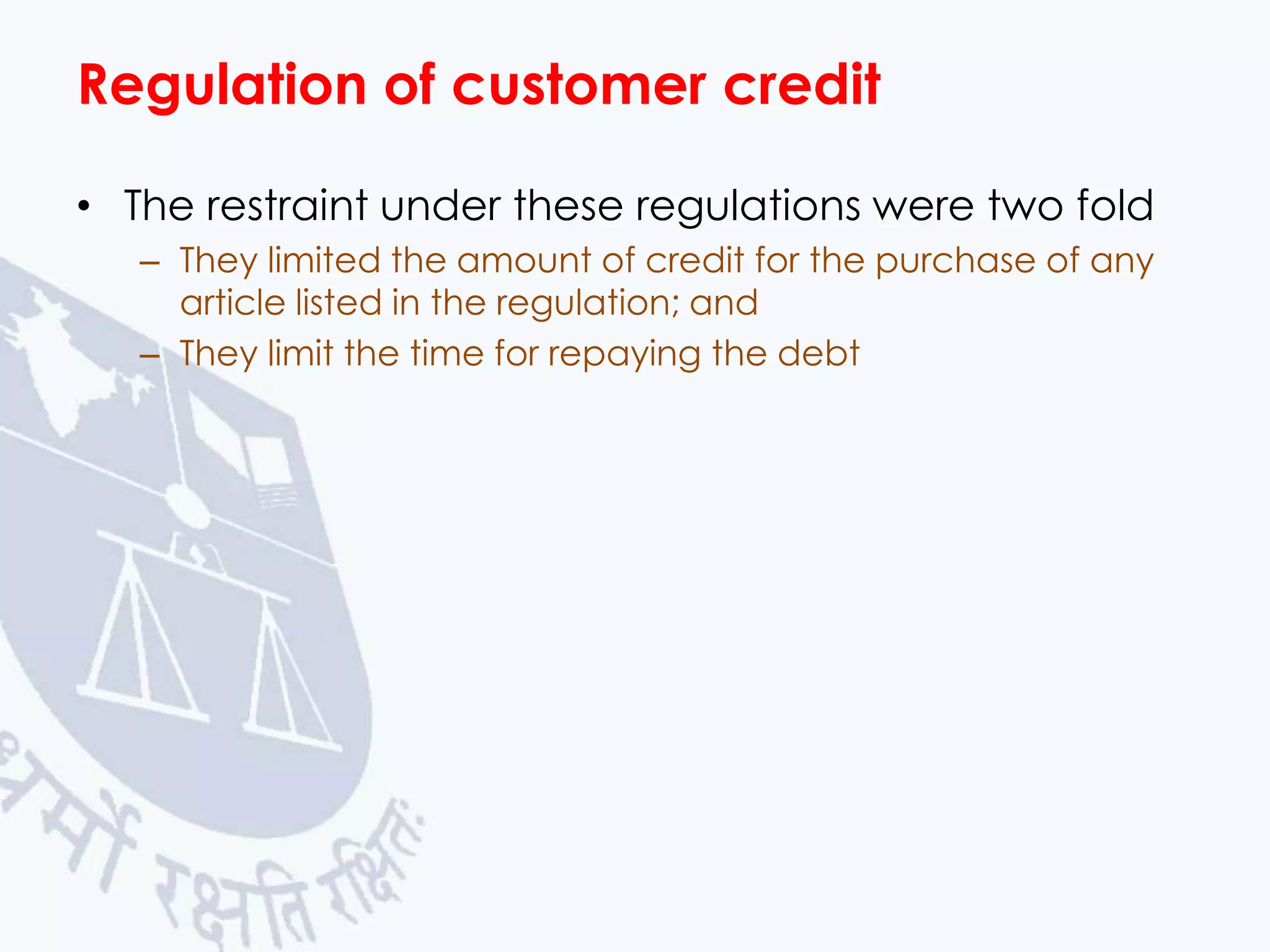 Regulation of customer credit
• The restraint under these regulations were two fold
– They limited the amount of credit for the purchase of any
article listed in the regulation; and
– They limit the time for repaying the debt

 