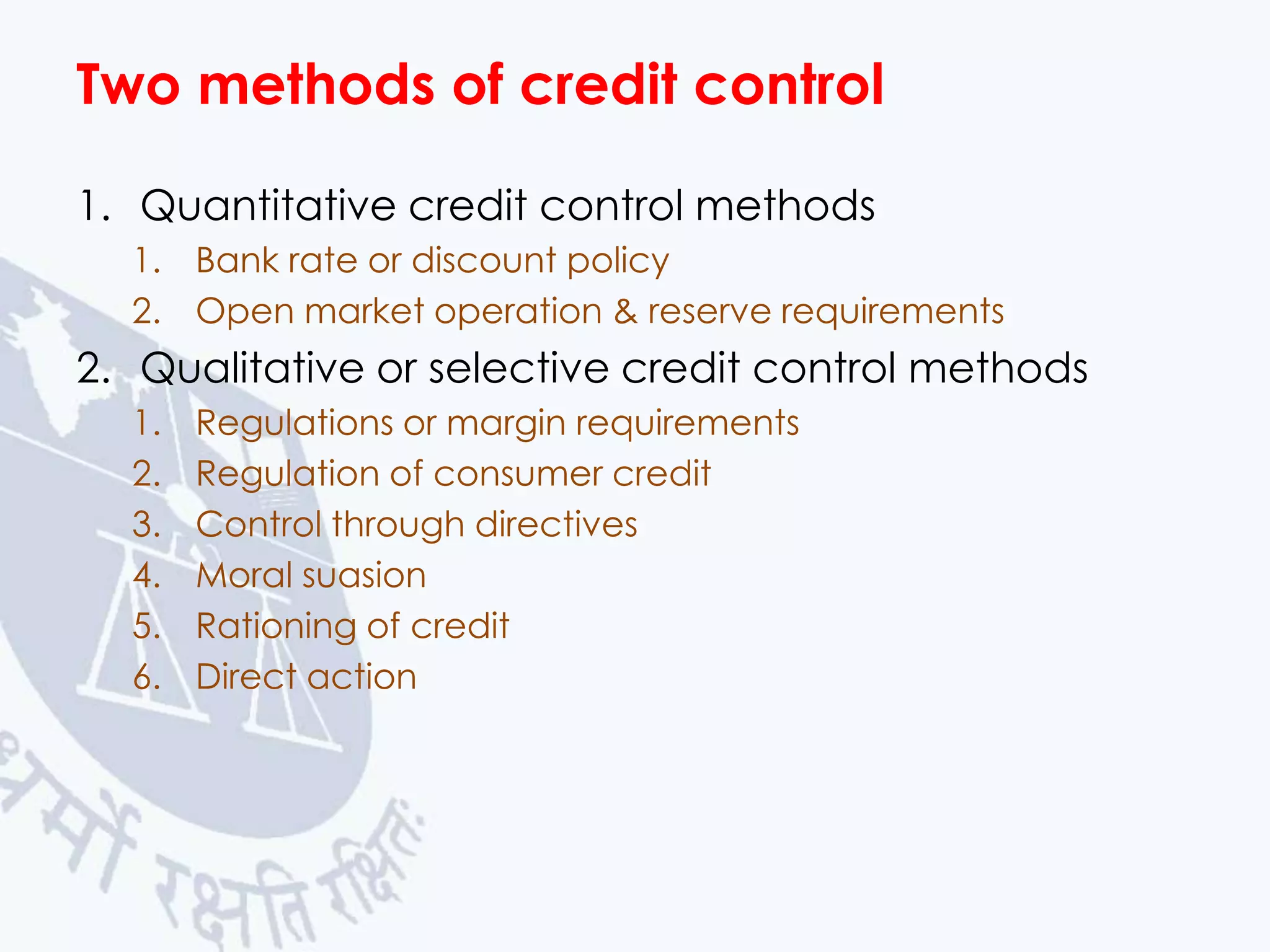 Two methods of credit control
1. Quantitative credit control methods
1. Bank rate or discount policy
2. Open market operation & reserve requirements

2. Qualitative or selective credit control methods
1.
2.
3.
4.
5.
6.

Regulations or margin requirements
Regulation of consumer credit
Control through directives
Moral suasion
Rationing of credit
Direct action

 