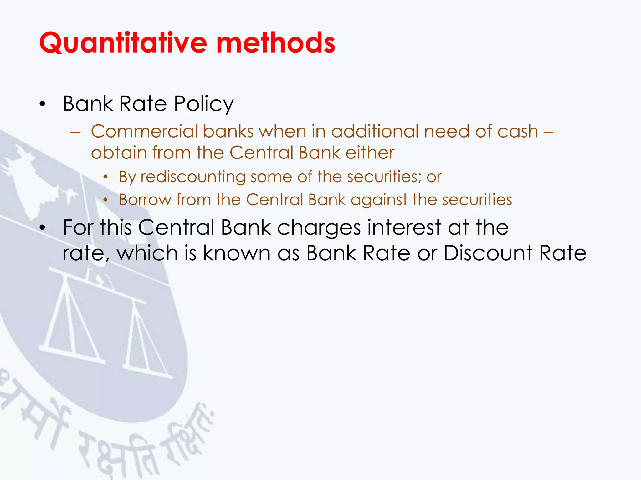 Quantitative methods
• Bank Rate Policy
– Commercial banks when in additional need of cash –
obtain from the Central Bank either
• By rediscounting some of the securities; or
• Borrow from the Central Bank against the securities

• For this Central Bank charges interest at the
rate, which is known as Bank Rate or Discount Rate

 