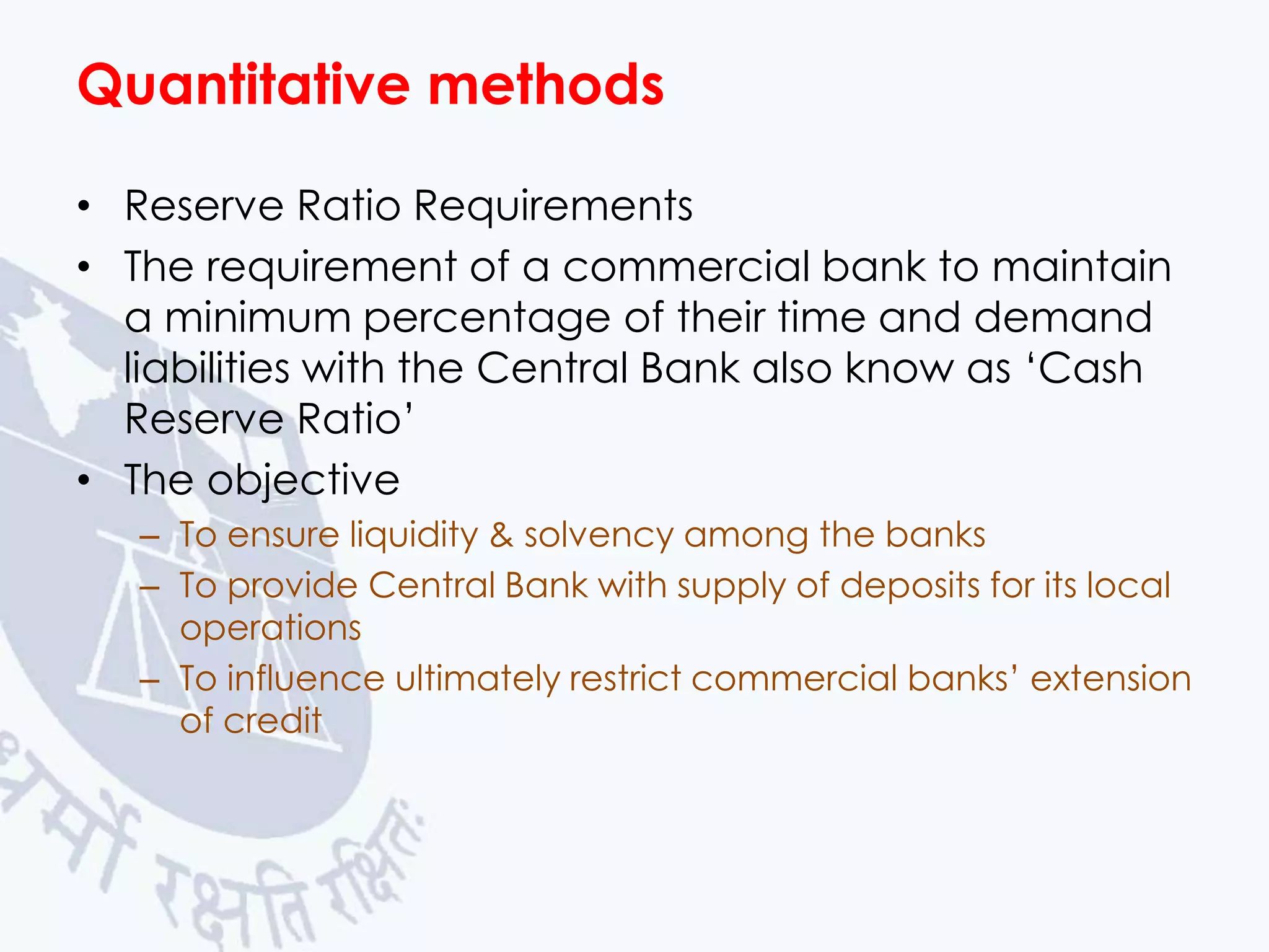 Quantitative methods
• Reserve Ratio Requirements
• The requirement of a commercial bank to maintain
a minimum percentage of their time and demand
liabilities with the Central Bank also know as ‘Cash
Reserve Ratio’
• The objective
– To ensure liquidity & solvency among the banks
– To provide Central Bank with supply of deposits for its local
operations
– To influence ultimately restrict commercial banks’ extension
of credit

 