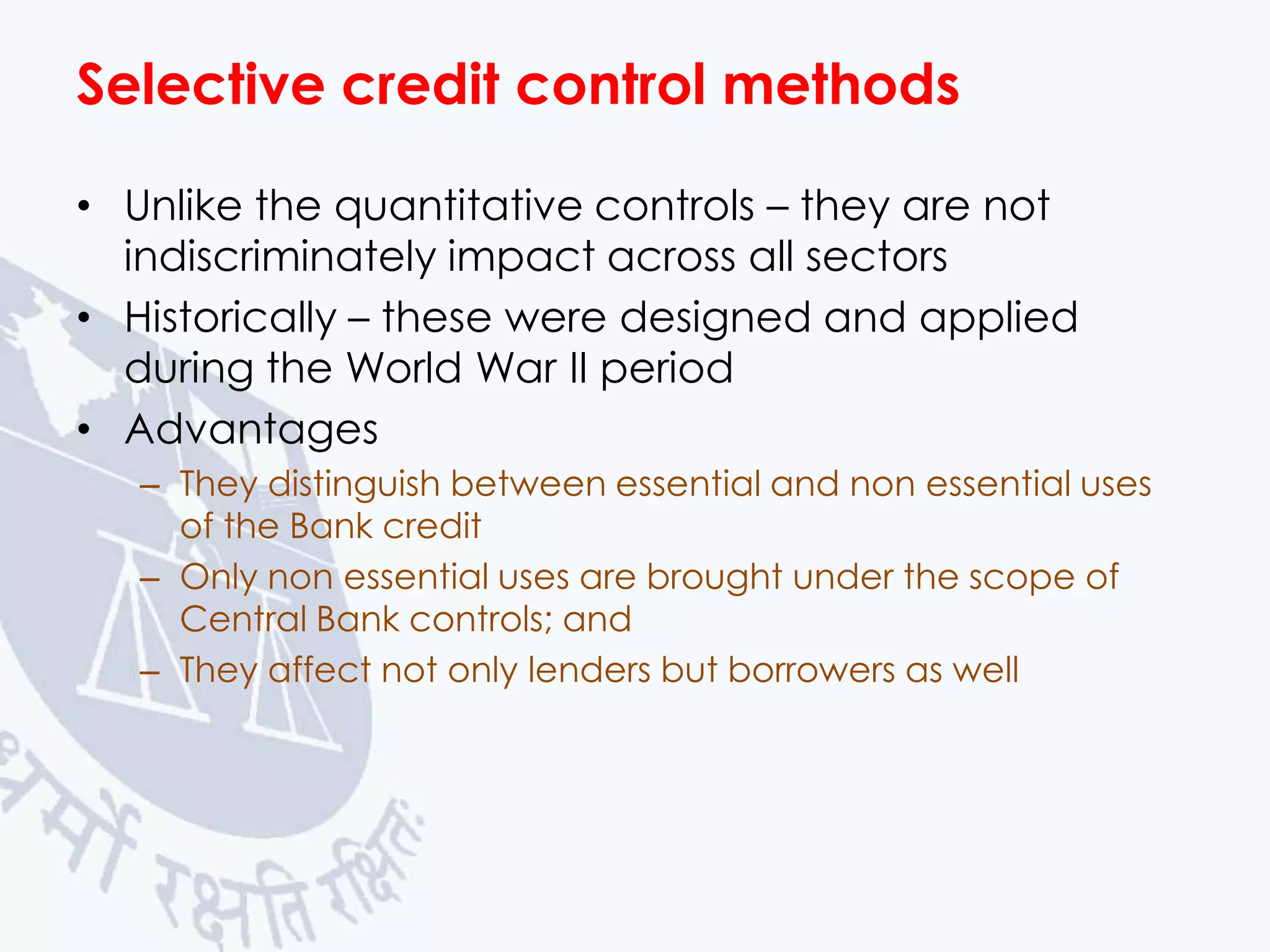 Selective credit control methods
• Unlike the quantitative controls – they are not
indiscriminately impact across all sectors
• Historically – these were designed and applied
during the World War II period
• Advantages
– They distinguish between essential and non essential uses
of the Bank credit
– Only non essential uses are brought under the scope of
Central Bank controls; and
– They affect not only lenders but borrowers as well

 