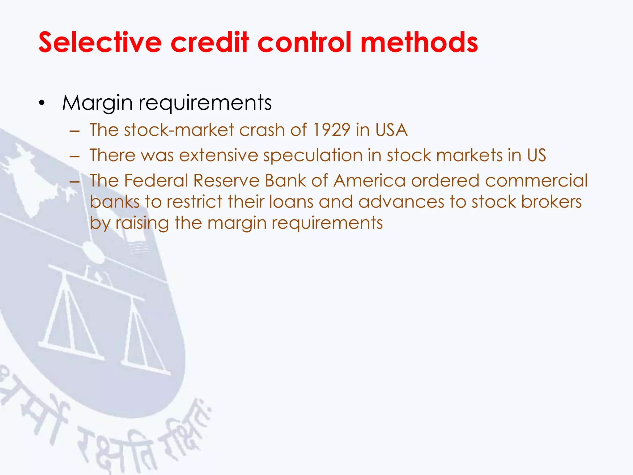 Selective credit control methods
• Margin requirements
– The stock-market crash of 1929 in USA
– There was extensive speculation in stock markets in US
– The Federal Reserve Bank of America ordered commercial
banks to restrict their loans and advances to stock brokers
by raising the margin requirements

 