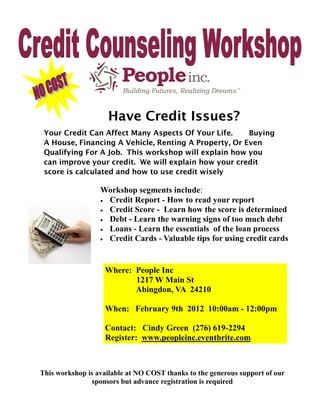 Have Credit Issues?
 Your Credit Can Affect Many Aspects Of Your Life.     Buying
 A House, Financing A Vehicle, Renting A Property, Or Even
 Qualifying For A Job. This workshop will explain how you
 can improve your credit. We will explain how your credit
 score is calculated and how to use credit wisely

                  Workshop segments include:
                   Credit Report - How to read your report
                   Credit Score - Learn how the score is determined
                   Debt - Learn the warning signs of too much debt
                   Loans - Learn the essentials of the loan process
                   Credit Cards - Valuable tips for using credit cards




                   Where: People Inc
                          1217 W Main St
                          Abingdon, VA 24210

                   When: February 9th 2012 10:00am - 12:00pm

                   Contact: Cindy Green (276) 619-2294
                   Register: www.peopleinc.eventbrite.com



This workshop is available at NO COST thanks to the generous support of our
               sponsors but advance registration is required
 