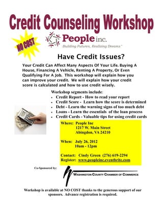 Have Credit Issues?
Your Credit Can Affect Many Aspects Of Your Life. Buying A
House, Financing A Vehicle, Renting A Property, Or Even
Qualifying For A Job. This workshop will explain how you
can improve your credit. We will explain how your credit
score is calculated and how to use credit wisely.
                 Workshop segments include:
                  Credit Report - How to read your report
                  Credit Score - Learn how the score is determined
                  Debt - Learn the warning signs of too much debt
                  Loans - Learn the essentials of the loan process
                  Credit Cards - Valuable tips for using credit cards

                         Where: People Inc
                                1217 W. Main Street
                                Abingdon, VA 24210

                         When: July 26, 2012
                               10am - 12pm

                         Contact: Cindy Green (276) 619-2294
                         Register: www.peopleinc.eventbrite.com
      Co-Sponsored by:




Workshop is available at NO COST thanks to the generous support of our
              sponsors. Advance registration is required.
 