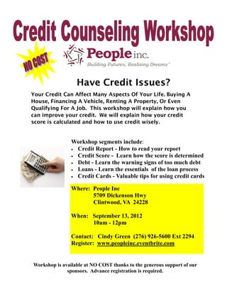 Have Credit Issues?
Your Credit Can Affect Many Aspects Of Your Life. Buying A
House, Financing A Vehicle, Renting A Property, Or Even
Qualifying For A Job. This workshop will explain how you
can improve your credit. We will explain how your credit
score is calculated and how to use credit wisely.


                Workshop segments include:
                 Credit Report - How to read your report
                 Credit Score - Learn how the score is determined
                 Debt - Learn the warning signs of too much debt
                 Loans - Learn the essentials of the loan process
                 Credit Cards - Valuable tips for using credit cards


                Where: People Inc
                       5709 Dickenson Hwy
                       Clintwood, VA 24228

                When: September 13, 2012
                      10am - 12pm

                Contact: Cindy Green (276) 926-5600 Ext 2294
                Register: www.peopleinc.eventbrite.com


Workshop is available at NO COST thanks to the generous support of our
              sponsors. Advance registration is required.
 
