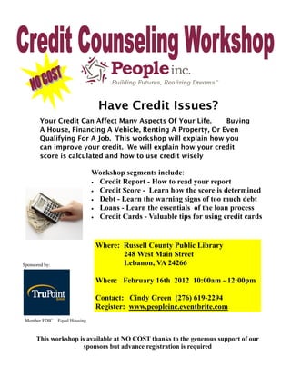 d   er
      Len




                                    Have Credit Issues?
        Your Credit Can Affect Many Aspects Of Your Life.     Buying
        A House, Financing A Vehicle, Renting A Property, Or Even
        Qualifying For A Job. This workshop will explain how you
        can improve your credit. We will explain how your credit
        score is calculated and how to use credit wisely

                                  Workshop segments include:
                                   Credit Report - How to read your report
                                   Credit Score - Learn how the score is determined
                                   Debt - Learn the warning signs of too much debt
                                   Loans - Learn the essentials of the loan process
                                   Credit Cards - Valuable tips for using credit cards




                                   Where: Russell County Public Library
                                          248 West Main Street
Sponsored by:                             Lebanon, VA 24266

                                   When: February 16th 2012 10:00am - 12:00pm

                                   Contact: Cindy Green (276) 619-2294
                                   Register: www.peopleinc.eventbrite.com
 Member FDIC      Equal Housing


      This workshop is available at NO COST thanks to the generous support of our
                     sponsors but advance registration is required
 