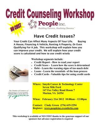 Have Credit Issues?
 Your Credit Can Affect Many Aspects Of Your Life.     Buying
 A House, Financing A Vehicle, Renting A Property, Or Even
 Qualifying For A Job. This workshop will explain how you
 can improve your credit. We will explain how your credit
 score is calculated and how to use credit wisely

                  Workshop segments include:
                   Credit Report - How to read your report
                   Credit Score - Learn how the score is determined
                   Debt - Learn the warning signs of too much debt
                   Loans - Learn the essentials of the loan process
                   Credit Cards - Valuable tips for using credit cards




                   Where: Smyth Career & Technology Center
                          Seven Mile Ford
                          147 Fox Valley Road Room 7
                          Marion, VA 24354

                   When: February 21st 2012 10:00am - 12:00pm

                   Contact: Cindy Green (276) 619-2294
                   Register: www.peopleinc.eventbrite.com


This workshop is available at NO COST thanks to the generous support of our
               sponsors but advance registration is required
 