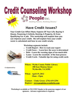 Have Credit Issues?
        Your Credit Can Affect Many Aspects Of Your Life. Buying A
        House, Financing A Vehicle, Renting A Property, Or Even
        Qualifying For A Job. This workshop will explain how you
        can improve your credit. We will explain how your credit
        score is calculated and how to use credit wisely.

                         Workshop segments include:
                          Credit Report - How to read your report
                          Credit Score - Learn how the score is determined
                          Debt - Learn the warning signs of too much debt
                          Loans - Learn the essentials of the loan process
                          Credit Cards - Valuable tips for using credit cards




                          Where: Wythe County Public Library
Co-Sponsored by:                 300 East Monroe Street
                                 Wytheville, VA 24382

                          When: April 19, 2012
                                10am - 12pm

                          Contact: Cindy Green (276) 619-2294
                          Register: www.peopleinc.eventbrite.com


         Workshop is available at NO COST thanks to the generous support of our
                       sponsors. Advance registration is required.
 