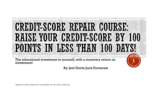 The educational investment in yourself, with a monetary return on
investment!
By: Joel Drotts Juris Doctorate
IMPROVE YOUR CREDIT BY 100 POINTS, IN 100 DAYS, FOR $100.
1
 
