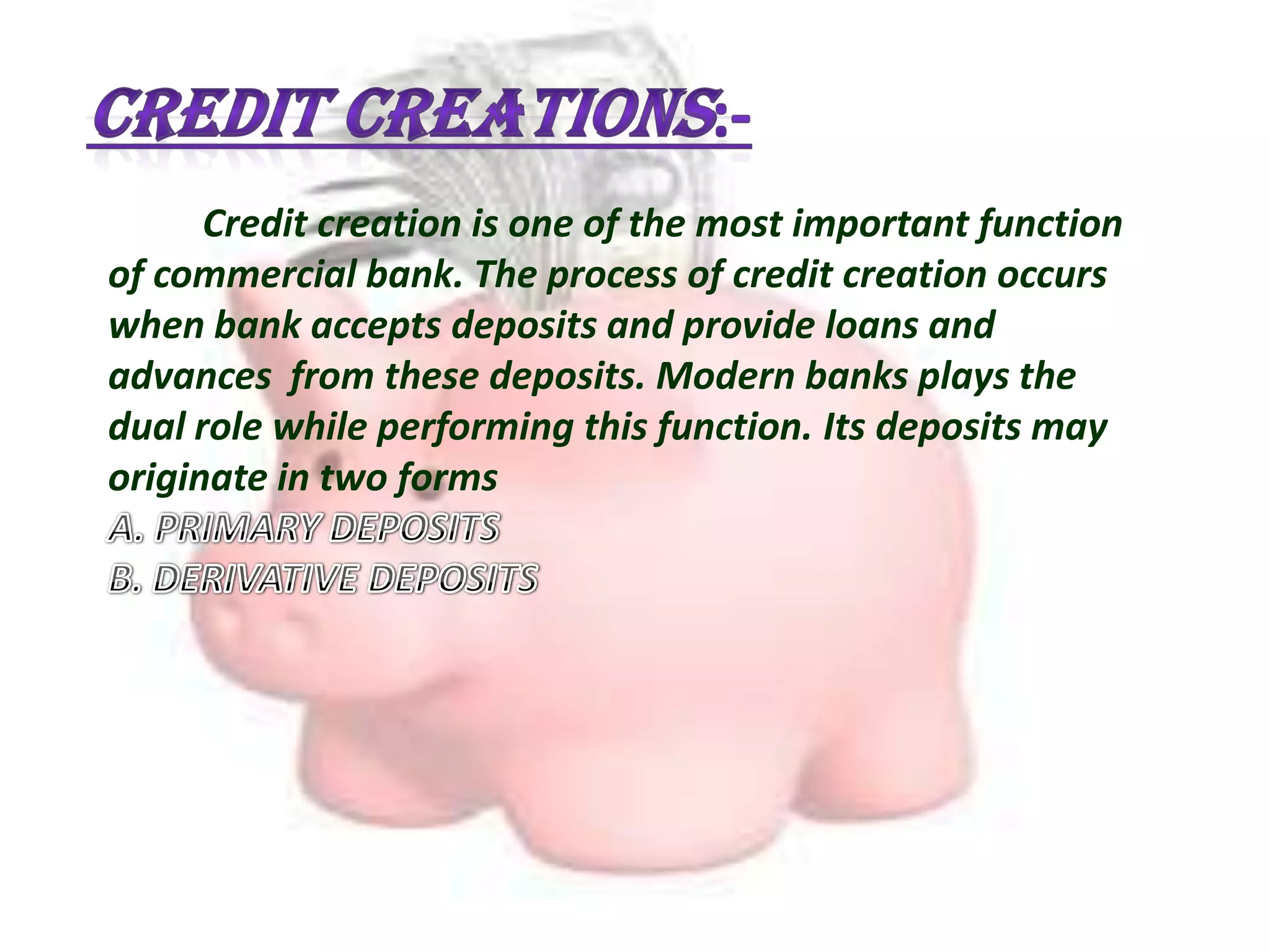 Credit creation is one of the most important function
of commercial bank. The process of credit creation occurs
when bank accepts deposits and provide loans and
advances from these deposits. Modern banks plays the
dual role while performing this function. Its deposits may
originate in two forms