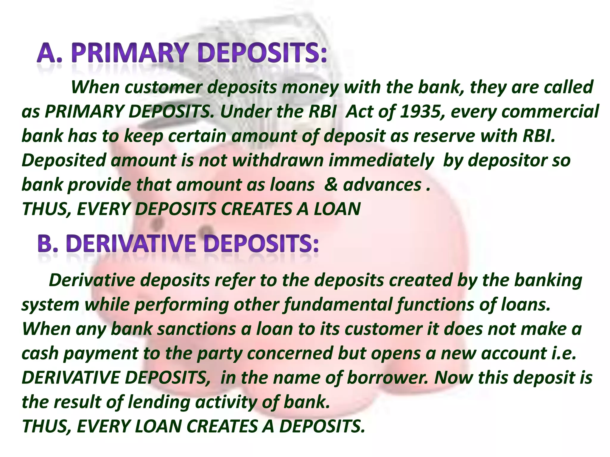 When customer deposits money with the bank, they are called
as PRIMARY DEPOSITS. Under the RBI Act of 1935, every commercial
bank has to keep certain amount of deposit as reserve with RBI.
Deposited amount is not withdrawn immediately by depositor so
bank provide that amount as loans & advances .
THUS, EVERY DEPOSITS CREATES A LOAN
Derivative deposits refer to the deposits created by the banking
system while performing other fundamental functions of loans.
When any bank sanctions a loan to its customer it does not make a
cash payment to the party concerned but opens a new account i.e.
DERIVATIVE DEPOSITS, in the name of borrower. Now this deposit is
the result of lending activity of bank.
THUS, EVERY LOAN CREATES A DEPOSITS.